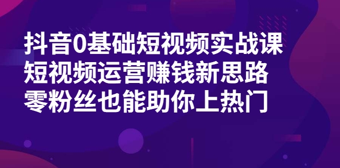 抖音0基础短视频实战课,短视频运营赚钱新思路,零粉丝也能助你上热门-知一资源网