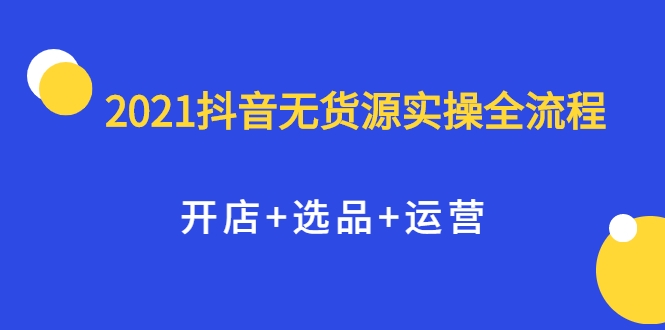 2021抖音无货源实操全流程,开店+选品+运营,全职兼职都可操作-知一资源网