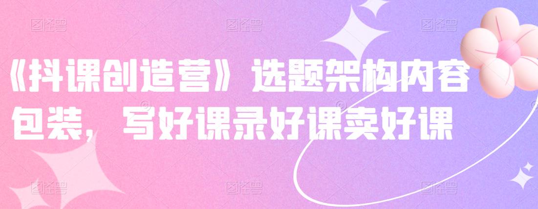 《抖课创造营》选题架构内容包装，写好课录好课卖好课-知一资源网