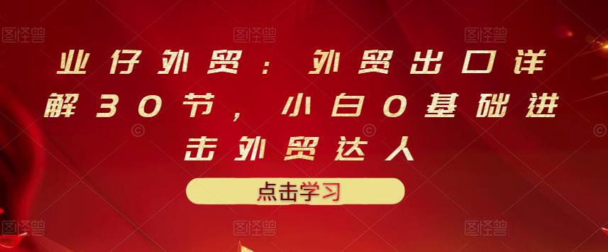 业仔外贸:外贸出口详解30节,小白0基础进击外贸达人 价值666元-知一资源网