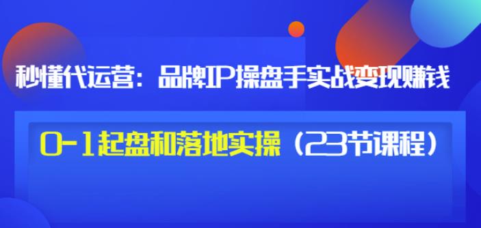 秒懂代运营:品牌IP操盘手实战赚钱,0-1起盘和落地实操(23节课程)价值199-知一资源网