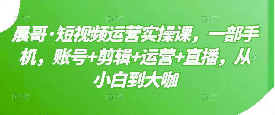 晨哥·短视频运营实操课，一部手机，账号+剪辑+运营+直播，从小白到大咖-知一资源网