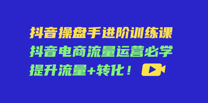 抖音操盘手进阶训练课:抖音电商流量运营必学,提升流量+转化-知一资源网