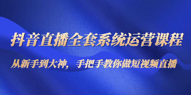 抖音直播全套系统运营课程:从新手到大神,手把手教你做直播短视频-知一资源网