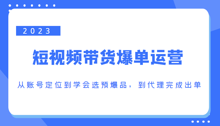 2023短视频带货爆单运营,从账号定位到学会选预爆品,到代理完成出单(价值1250元)-知一资源网