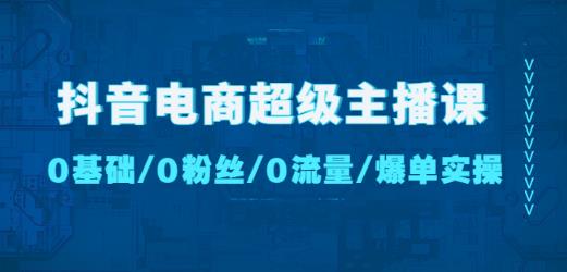 抖音电商超级主播课:0基础、0粉丝、0流量、爆单实操!-知一资源网