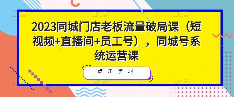 2023同城门店老板流量破局课(短视频+直播间+员工号),同城号系统运营课-知一资源网