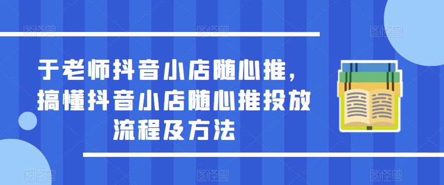 于老师抖音小店随心推,搞懂抖音小店随心推投放流程及方法-知一资源网