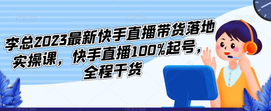 李总2023最新快手直播带货落地实操课,快手直播100%起号,全程干货-知一资源网