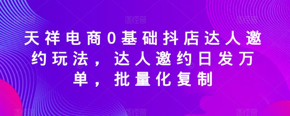 天祥电商0基础抖店达人邀约玩法,达人邀约日发万单,批量化复制-知一资源网