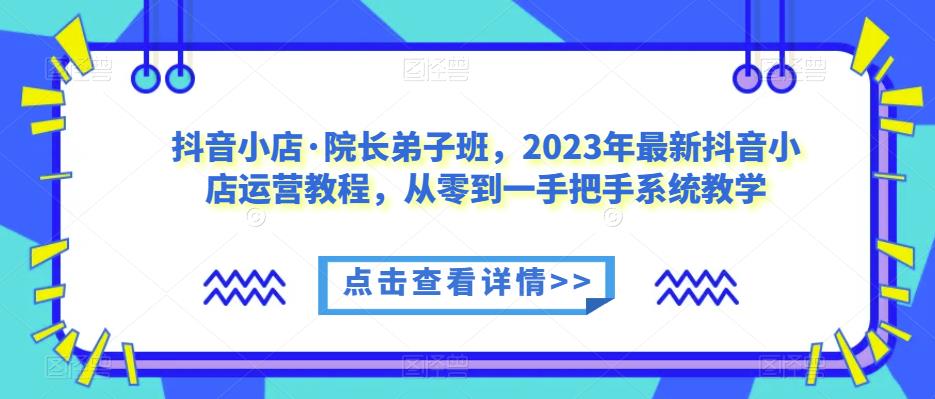 抖音小店·院长弟子班，2023年最新抖音小店运营教程，从零到一手把手系统教学-知一资源网