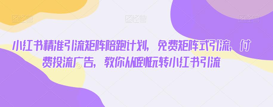 小红书精准引流矩阵陪跑计划，免费矩阵式引流，付费投流广告，教你从0到1玩转小红书引流-知一资源网