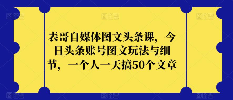 表哥自媒体图文头条课，今日头条账号图文玩法与细节，一个人一天搞50个文章-知一资源网