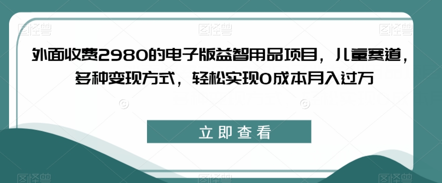 外面收费2980的电子版益智用品项目，儿童赛道，多种变现方式，轻松实现0成本月入过万【揭秘】-知一资源网