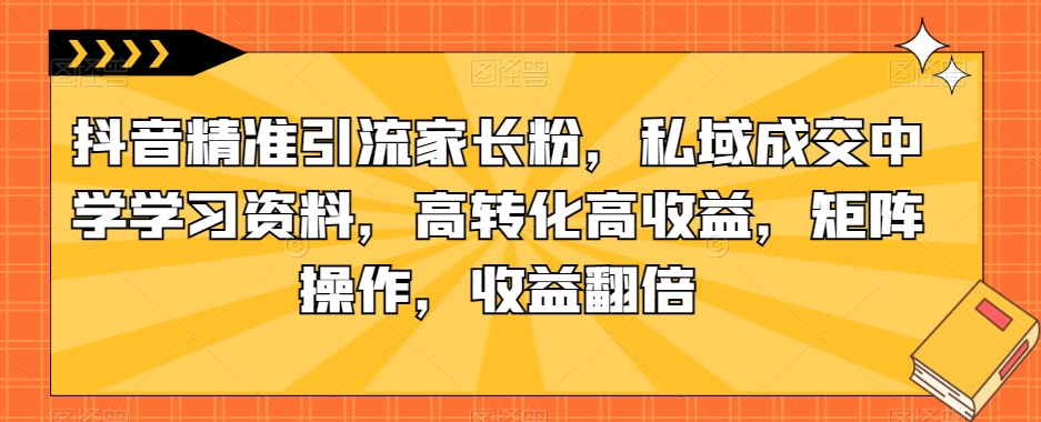 抖音精准引流家长粉,私域成交中学学习资料,高转化高收益,矩阵操作,收益翻倍【揭秘】-知一资源网