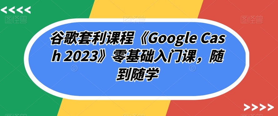 谷歌套利课程《Google Cash 2023》零基础入门课,随到随学-知一资源网