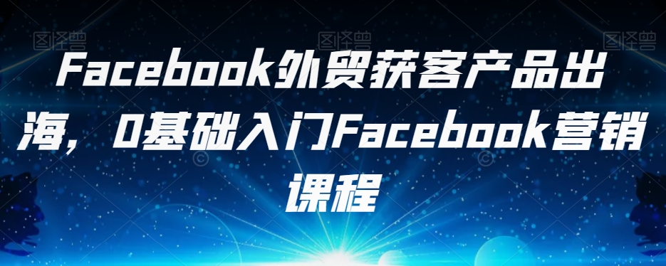 Facebook外贸获客产品出海,0基础入门Facebook营销课程-知一资源网