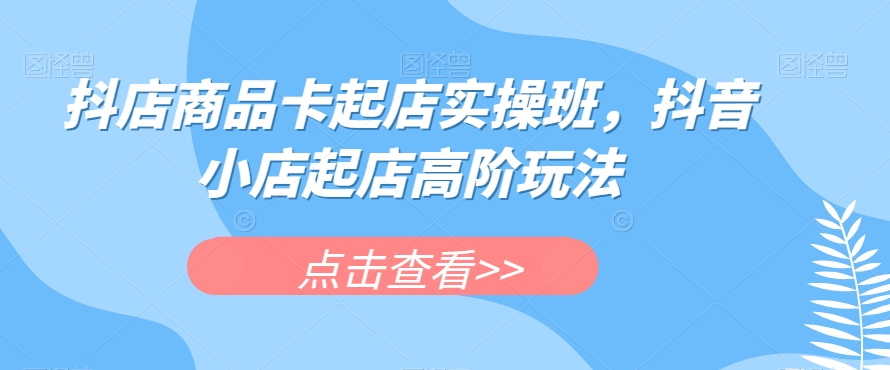 抖店商品卡起店实操班,抖音小店起店高阶玩法-知一资源网