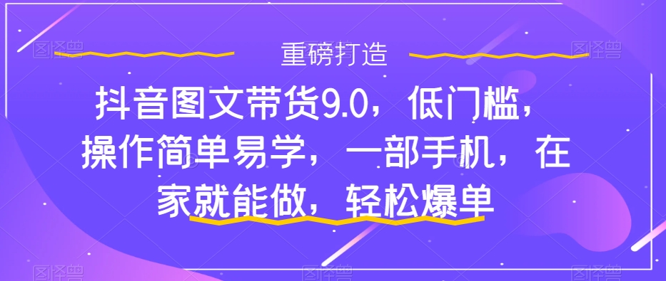 抖音图文带货9.0,低门槛,操作简单易学,一部手机,在家就能做,轻松爆单-知一资源网