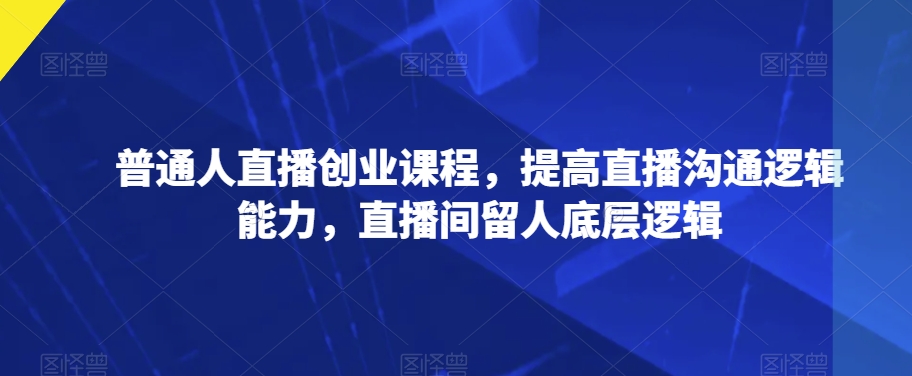 普通人直播创业课程，提高直播沟通逻辑能力，直播间留人底层逻辑-知一资源网