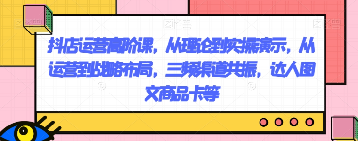 抖店运营高阶课,从理论到实操演示,从运营到战略布局,三频渠道共振,达人图文商品卡等-知一资源网