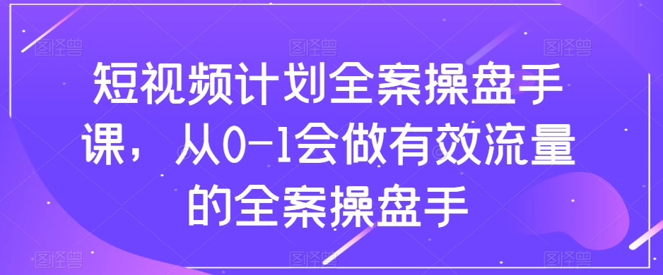短视频计划全案操盘手课，从0-1会做有效流量的全案操盘手-知一资源网