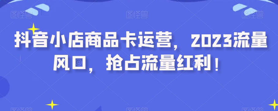 抖音小店商品卡运营,2023流量风口,抢占流量红利!-知一资源网