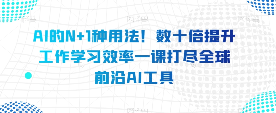 AI的N+1种用法!数十倍提升工作学习效率一课打尽全球前沿AI工具-知一资源网