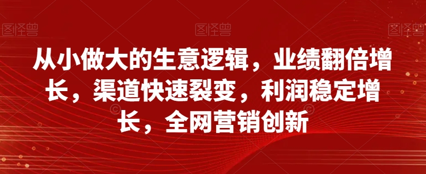 从小做大的生意逻辑，业绩翻倍增长，渠道快速裂变，利润稳定增长，全网营销创新-知一资源网