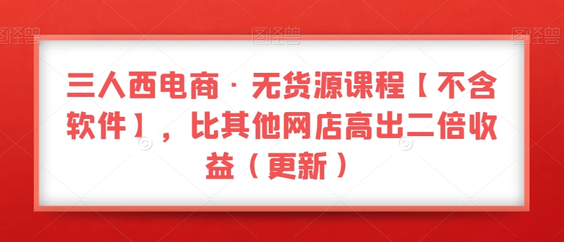 三人西电商·无货源课程【不含软件】,比其他网店高出二倍收益(更新)-知一资源网