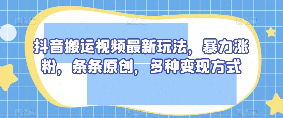 抖音搬运视频最新玩法，暴力涨粉，条条原创，多种变现方式【揭秘】-知一资源网