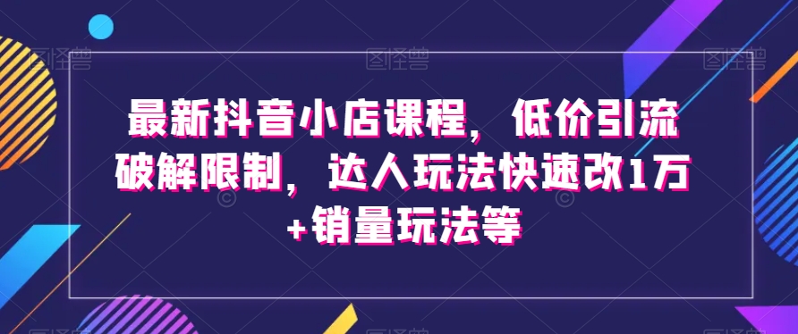 最新抖音小店课程,低价引流破解限制,达人玩法快速改1万+销量玩法等-知一资源网