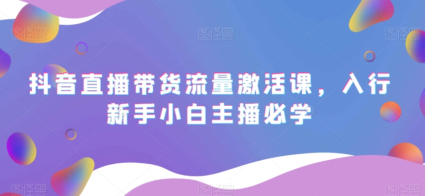 抖音直播带货流量激活课,入行新手小白主播必学-知一资源网