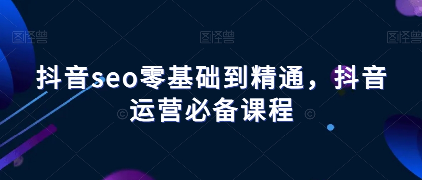 抖音seo零基础到精通,抖音运营必备课程-知一资源网