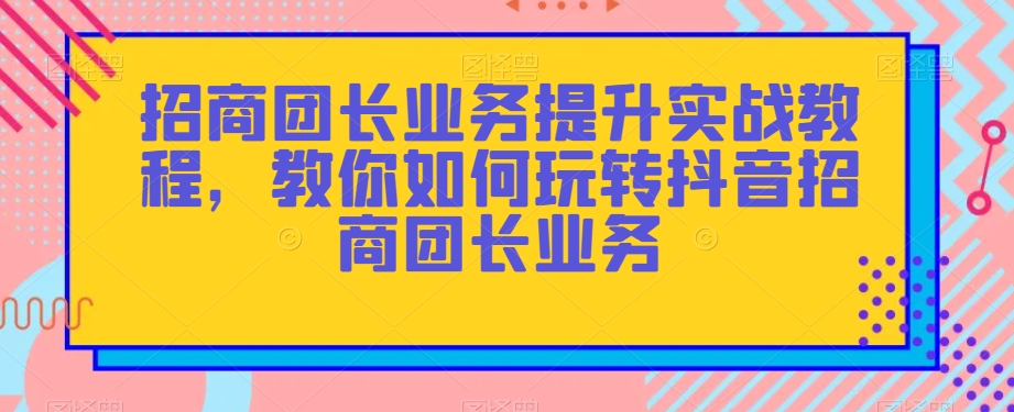 招商团长业务提升实战教程,教你如何玩转抖音招商团长业务-知一资源网