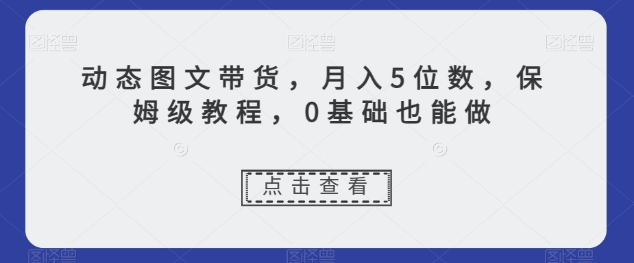 动态图文带货，月入5位数，保姆级教程，0基础也能做【揭秘】-知一资源网