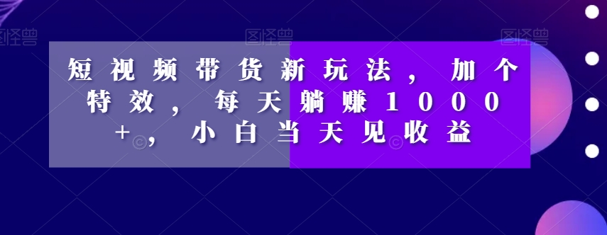 短视频带货新玩法，加个特效，每天躺赚1000+，小白当天见收益【揭秘】-知一资源网
