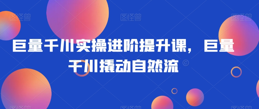 巨量千川实操进阶提升课,巨量干川撬动自然流-知一资源网