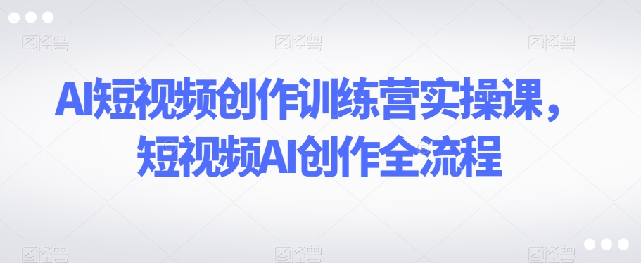 AI短视频创作训练营实操课，短视频AI创作全流程-知一资源网
