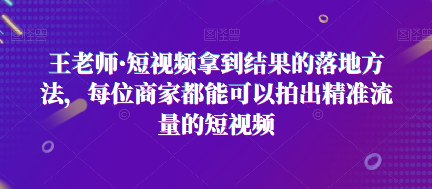 王老师·短视频拿到结果的落地方法,每位商家都能可以拍出精准流量的短视频-知一资源网
