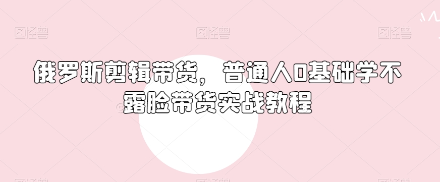 俄罗斯产品剪辑带货,普通人0基础学不露脸带货实战教程-知一资源网