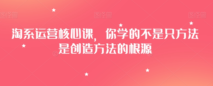 淘系运营核心课,你学的不是只方法是创造方法的根源-知一资源网