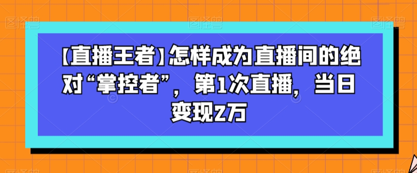 【直播王者】怎样成为直播间的绝对“掌控者”，第1次直播，当日变现2万-知一资源网