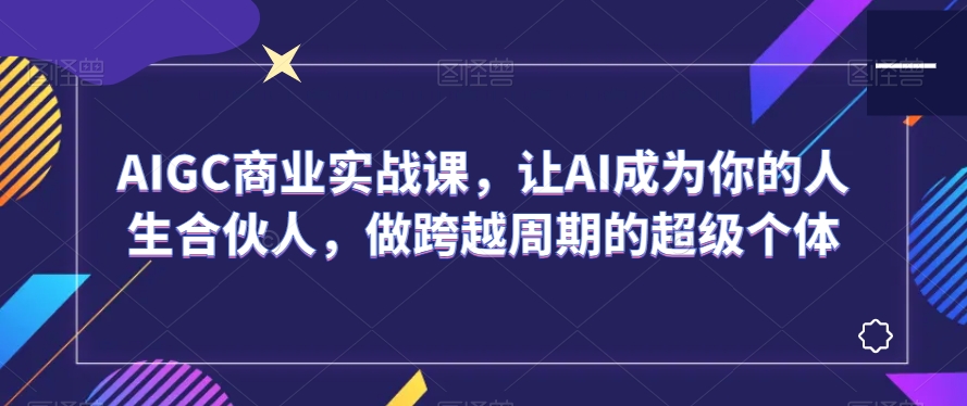 AIGC商业实战课,让AI成为你的人生合伙人,做跨越周期的超级个体-知一资源网
