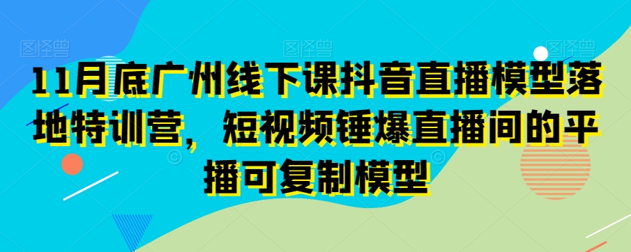 11月底广州线下课抖音直播模型落地特训营,短视频锤爆直播间的平播可复制模型-知一资源网