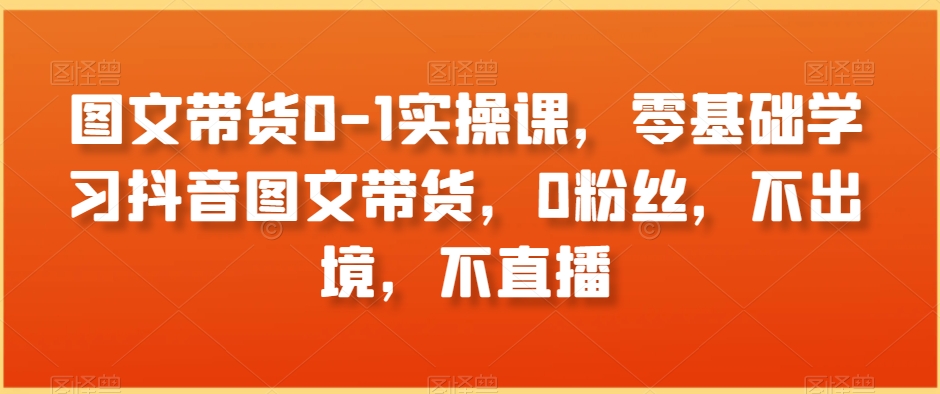 图文带货0-1实操课，零基础学习抖音图文带货，0粉丝，不出境，不直播-知一资源网