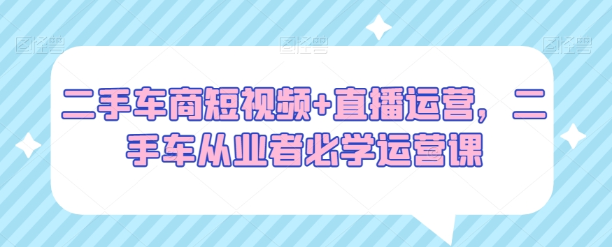 二手车商短视频+直播运营,二手车从业者必学运营课-知一资源网