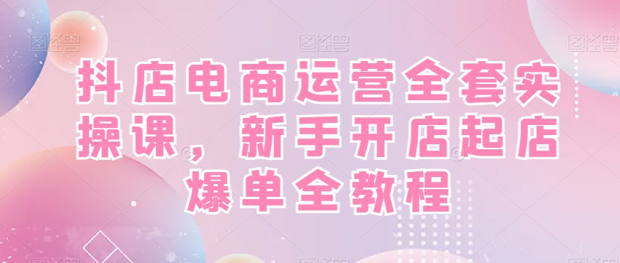 抖店电商运营全套实操课,新手开店起店爆单全教程-知一资源网