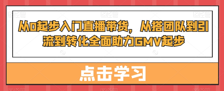 从0起步入门直播带货,从搭团队到引流到转化全面助力GMV起步-知一资源网
