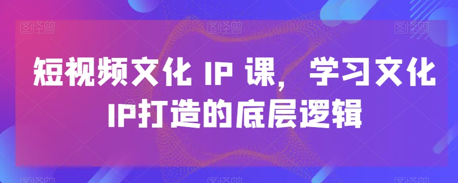 短视频文化IP课，学习文化IP打造的底层逻辑-知一资源网